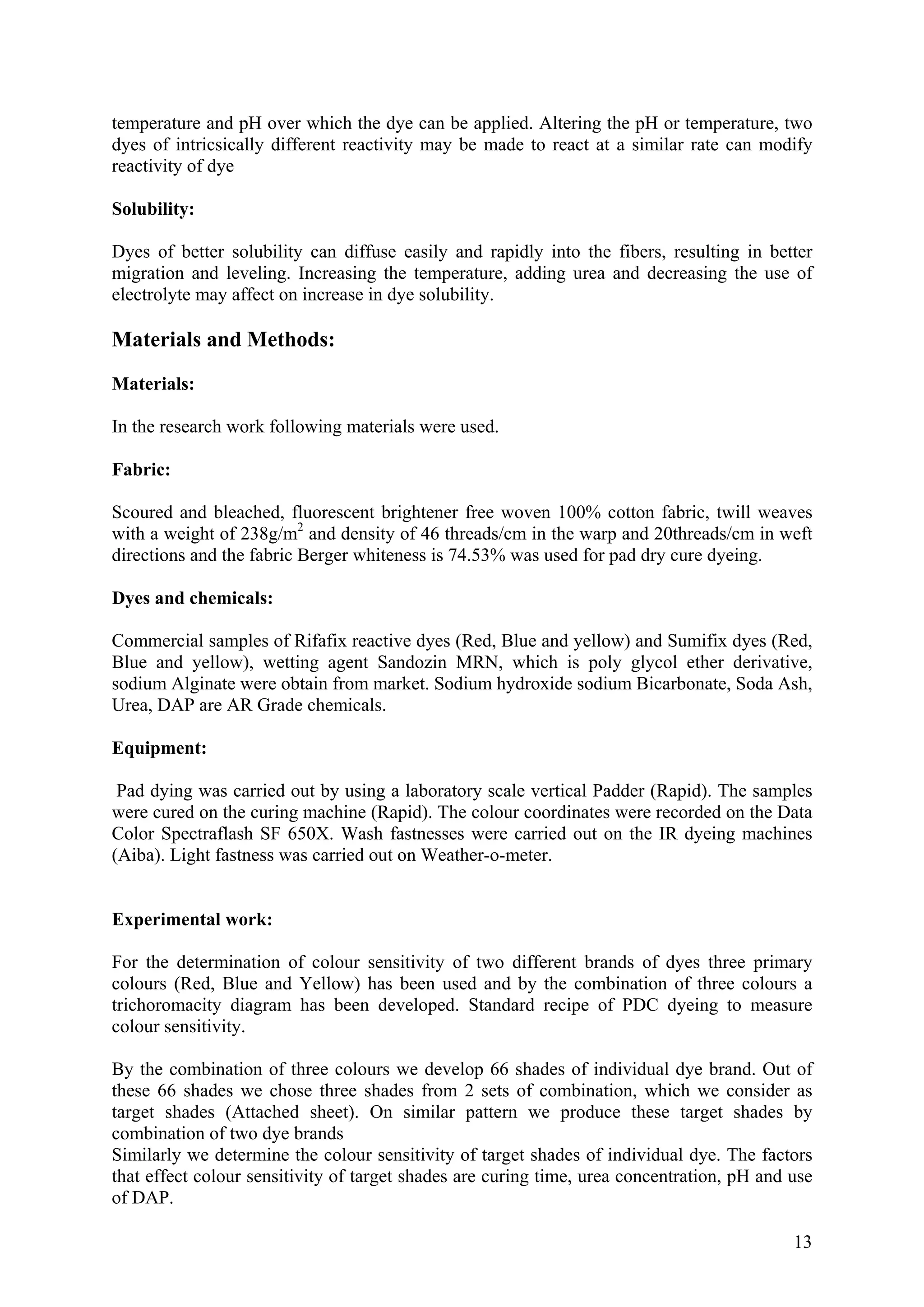 13
temperature and pH over which the dye can be applied. Altering the pH or temperature, two
dyes of intricsically different reactivity may be made to react at a similar rate can modify
reactivity of dye
Solubility:
Dyes of better solubility can diffuse easily and rapidly into the fibers, resulting in better
migration and leveling. Increasing the temperature, adding urea and decreasing the use of
electrolyte may affect on increase in dye solubility.
Materials and Methods:
Materials:
In the research work following materials were used.
Fabric:
Scoured and bleached, fluorescent brightener free woven 100% cotton fabric, twill weaves
with a weight of 238g/m2
and density of 46 threads/cm in the warp and 20threads/cm in weft
directions and the fabric Berger whiteness is 74.53% was used for pad dry cure dyeing.
Dyes and chemicals:
Commercial samples of Rifafix reactive dyes (Red, Blue and yellow) and Sumifix dyes (Red,
Blue and yellow), wetting agent Sandozin MRN, which is poly glycol ether derivative,
sodium Alginate were obtain from market. Sodium hydroxide sodium Bicarbonate, Soda Ash,
Urea, DAP are AR Grade chemicals.
Equipment:
Pad dying was carried out by using a laboratory scale vertical Padder (Rapid). The samples
were cured on the curing machine (Rapid). The colour coordinates were recorded on the Data
Color Spectraflash SF 650X. Wash fastnesses were carried out on the IR dyeing machines
(Aiba). Light fastness was carried out on Weather-o-meter.
Experimental work:
For the determination of colour sensitivity of two different brands of dyes three primary
colours (Red, Blue and Yellow) has been used and by the combination of three colours a
trichoromacity diagram has been developed. Standard recipe of PDC dyeing to measure
colour sensitivity.
By the combination of three colours we develop 66 shades of individual dye brand. Out of
these 66 shades we chose three shades from 2 sets of combination, which we consider as
target shades (Attached sheet). On similar pattern we produce these target shades by
combination of two dye brands
Similarly we determine the colour sensitivity of target shades of individual dye. The factors
that effect colour sensitivity of target shades are curing time, urea concentration, pH and use
of DAP.
 