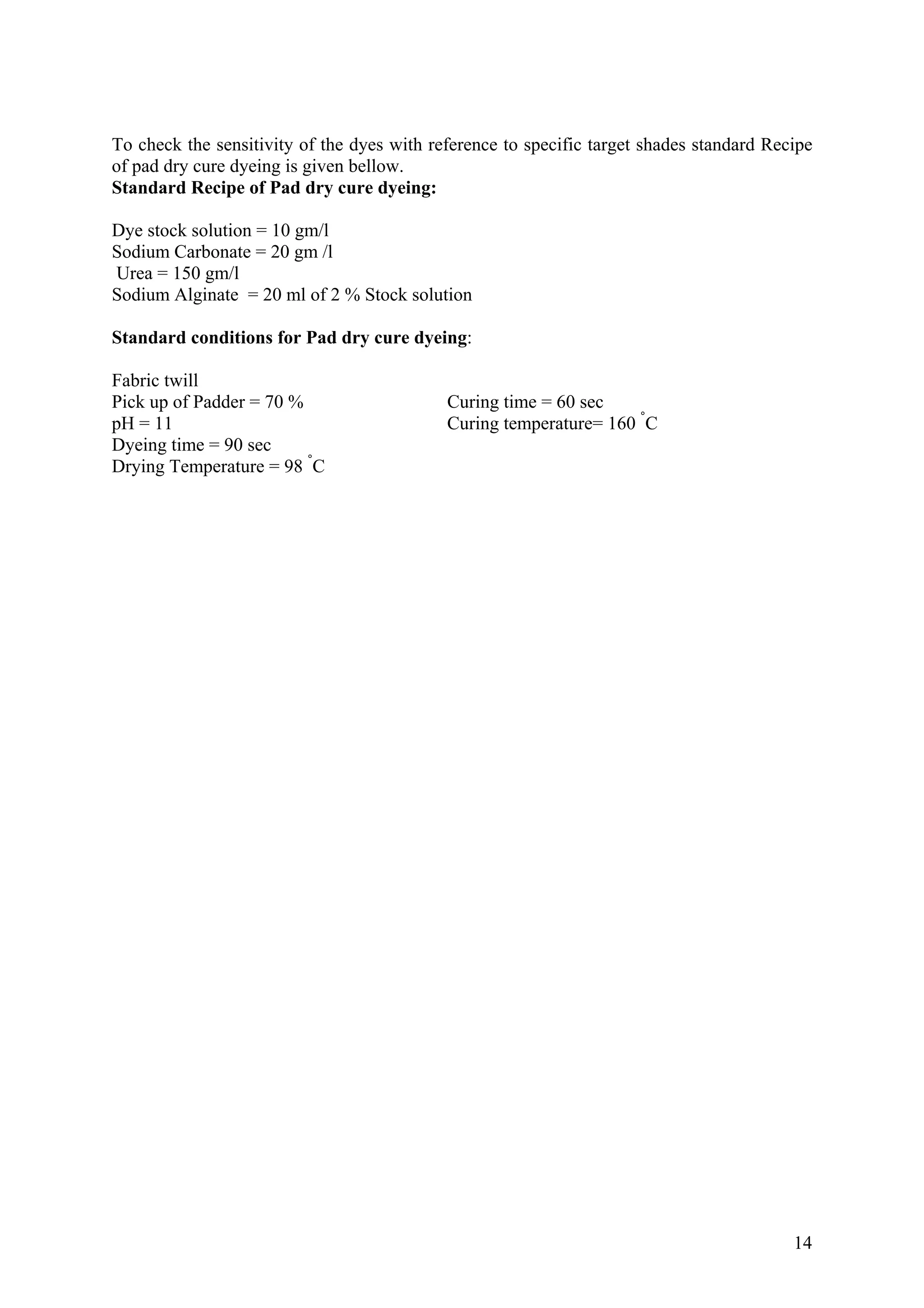 14
To check the sensitivity of the dyes with reference to specific target shades standard Recipe
of pad dry cure dyeing is given bellow.
Standard Recipe of Pad dry cure dyeing:
Dye stock solution = 10 gm/l
Sodium Carbonate = 20 gm /l
Urea = 150 gm/l
Sodium Alginate = 20 ml of 2 % Stock solution
Standard conditions for Pad dry cure dyeing:
Fabric twill
Pick up of Padder = 70 % Curing time = 60 sec
pH = 11 Curing temperature= 160 °
C
Dyeing time = 90 sec
Drying Temperature = 98 °
C
 