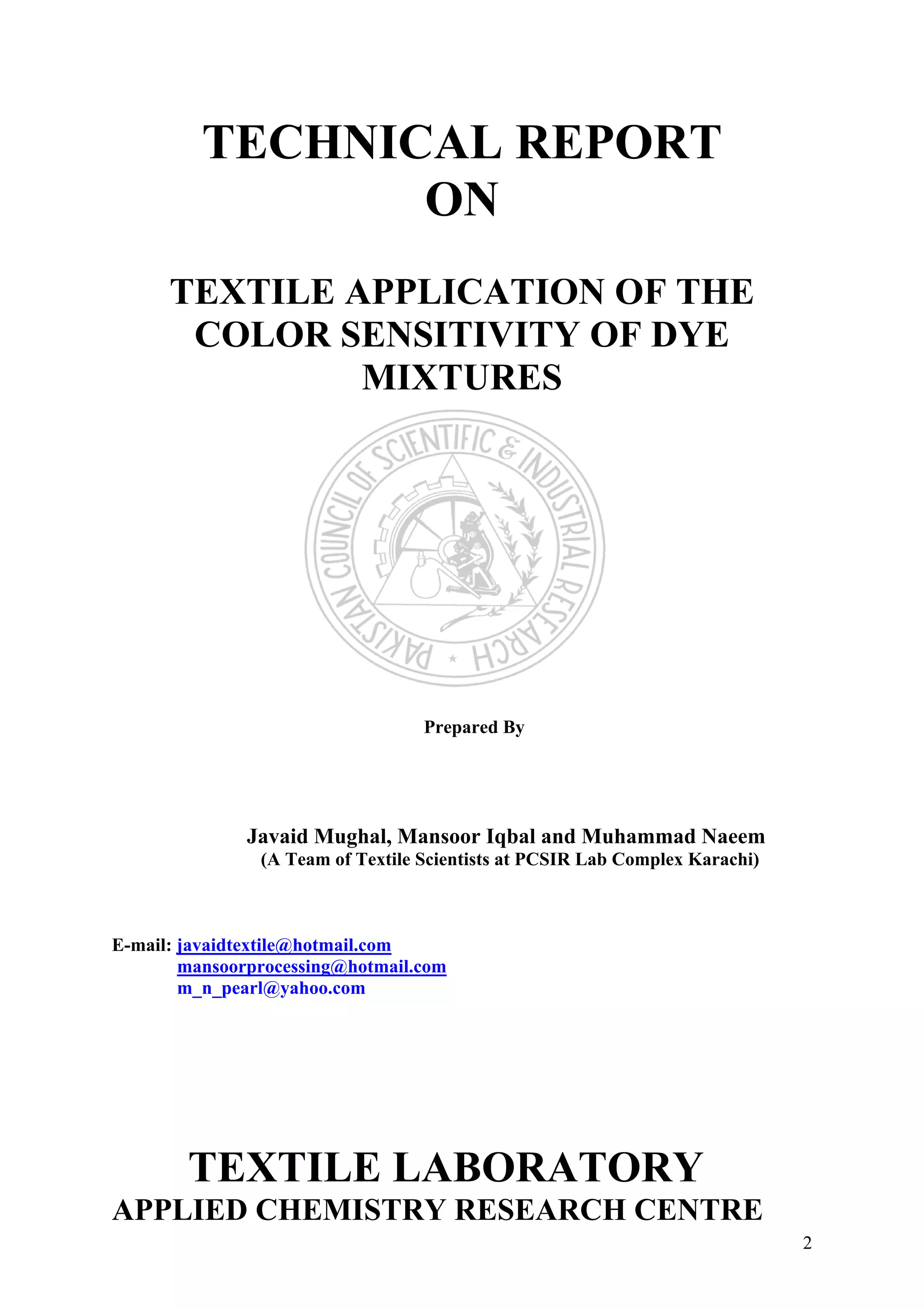 TECHNICAL REPORT
ON
TEXTILE APPLICATION OF THE
COLOR SENSITIVITY OF DYE
MIXTURES
Prepared By
Javaid Mughal, Mansoor Iqbal and Muhammad Naeem
(A Team of Textile Scientists at PCSIR Lab Complex Karachi)
E-mail: javaidtextile@hotmail.com
mansoorprocessing@hotmail.com
m_n_pearl@yahoo.com
TEXTILE LABORATORY
APPLIED CHEMISTRY RESEARCH CENTRE
2
 