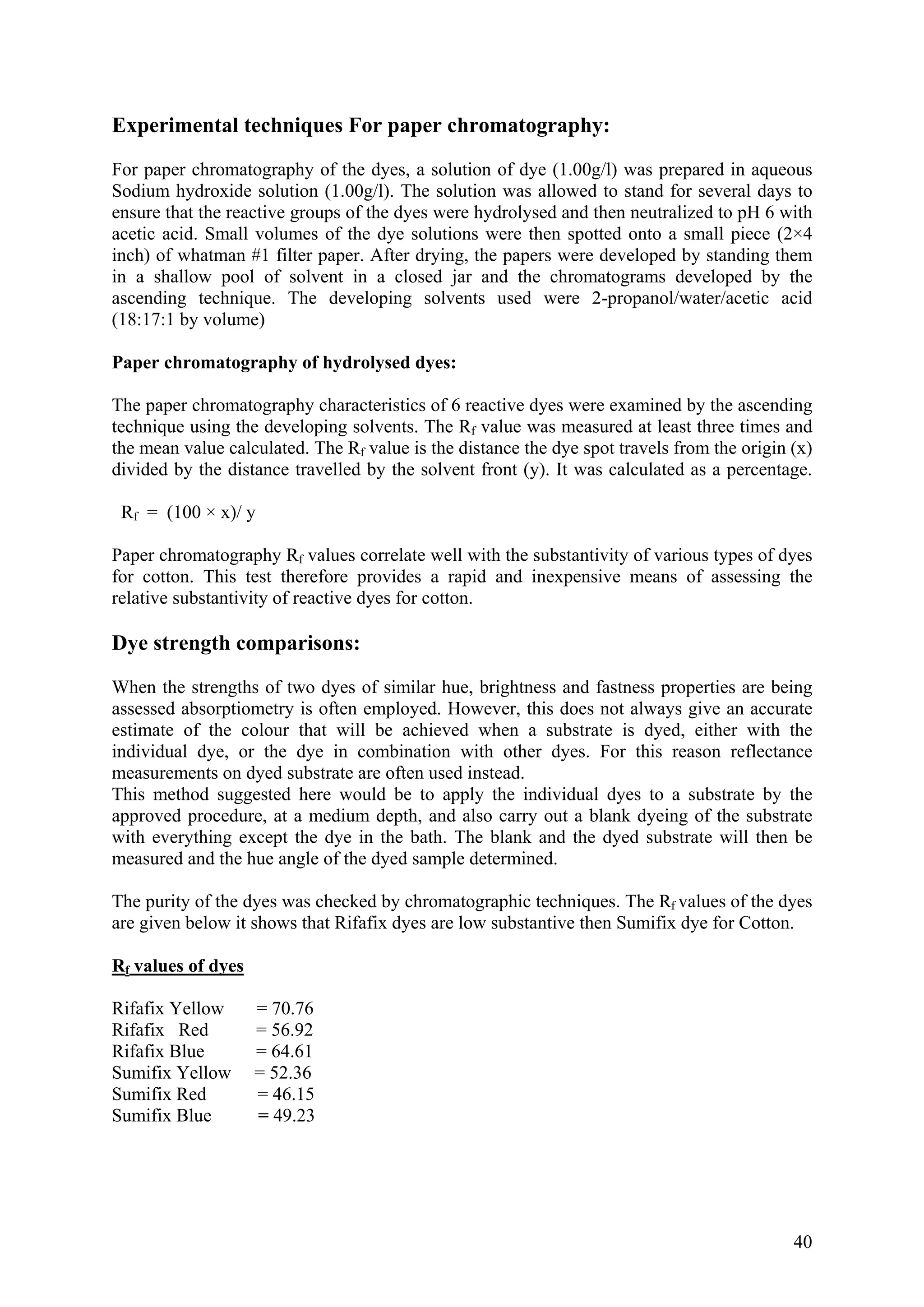 40
Experimental tec
For paper chromatography was prepared in aqueous
Sodium hydroxide solution (1. d to stand for several days to
nsure that the reactive groups of the d sed and then neutralized to pH 6 with
cetic acid. Small volumes of the dye solutions were then spotted onto a small piece (2×4
ch) of whatman #1 filter paper. After drying, the papers were developed by standing them
s n d c gr elo the
T el ol w ro ter acid
(18:1 u
Paper chromatography of hydrolysed dyes:
The m raphy racte of 6 reactive dyes were exam by the ding
technique using the developing solvents. The Rf e was m red a t thre s and
the m c lated. Rf v the dis e the dy t trav om the origin (x)
divid distance travelled b solvent t (y). It calculated as a tage.
Rf x
Pape f values correlate well with the substantivity of ous ty dyes
for cotton. This test therefore provides a rapid and inexpensive m
relat nt of re dy cotton.
Dye strength comparisons:
Whe ng f two s of ar hue, brightness and fastness properties are being
asses p try is n em d. How r, this does not always give an accurate
estim e ur th ill ieved n a sub e is eithe the
indiv e, he d co tion w
meas o d sub e are n used in d.
This su ed h oul o apply the individual dyes to a substrate by the
appr ed at a um depth, and al arry out ank d of th strate
with everything except the dye in the bath. Th
measured and the hue angle of the dyed sample determined.
The purity of the dyes was checked by chromato hic tech s. Th
re given below it shows that Rifafix dyes are low substantive then Sumifix dye for Cotton.
hniques For paper chromatography:
of the dyes, a solution of dye (1.00g/l)
00g/l). The solution was allowe
e yes were hydroly
a
in
in a shallow
ascen
pool of
n .
olvent i
he v
a close
o s
jar and the
vent sed
hromato
er -p
ams dev
pa wa
ped by
/ading tech ique de ping s u e 2 nol/ cetic
7:1 by vol me)
paper chro atog cha ristics ined ascen
valu easu t leas e time
ean value alcu The alue is tanc e spo els fr
ed by the y the fron was percen
= (100 × )/ y
r chromatography R vari pes of
eans of assessing the
ive substa ivity active es for
n the stre ths o dye simil
sed absor tiome ofte ploye eve
ate of th colo at w be ach whe strat dyed, r with
idual dy or t ye in mbina ith other dyes. For this reason reflectance
urements n dye strat ofte stea
method ggest ere w d be t
oved proc ure, medi so c a bl yeing e sub
e blank and the dyed substrate will then be
grap nique e Rf values of the dyes
a
Rf values of dyes
Rifafix Yellow = 70.76
ifafix Red = 56.92
ifafix Blue = 64.61
umifix Yellow = 52.36
umifix Red = 46.15
umifix Blue = 49.23
R
R
S
S
S
 
