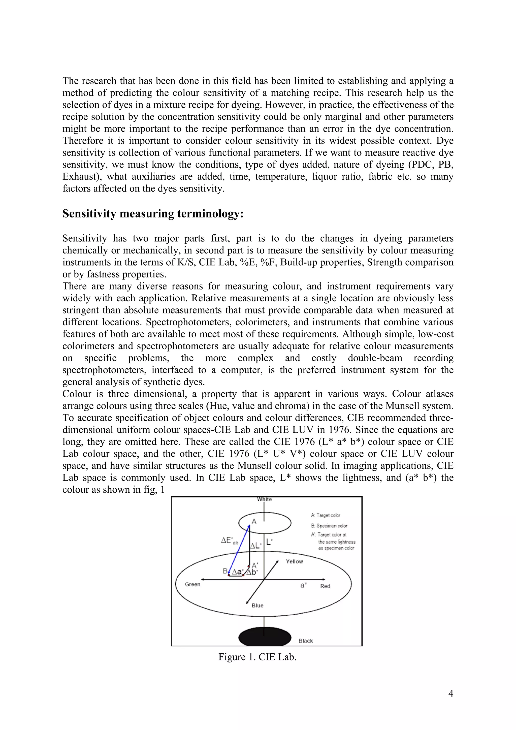 The research that has been done in this field has been limited to establishing and applying a
method of predicting the colour sensitivity of a matching recipe. This research help us the
selection of dyes in a mixture recipe for dyeing. However, in practice, the effectiveness of the
recipe solution by the concentration sensitivity could be only marginal and other parameters
might be more important to the recipe performance than an error in the dye concentration.
Therefore it is important to consider colour sensitivity in its widest possible context. Dye
sensitivity is collection of various functional parameters. If we want to measure reactive dye
sensitivity, we must know the conditions, type of dyes added, nature of dyeing (PDC, PB,
Exhaust), what auxiliaries are added, time, temperature, liquor ratio, fabric etc. so many
factors affected on the dyes sensitivity.
Sensitivity measuring terminology:
Sensitivity has two major parts first, part is to do the changes in dyeing parameters
chemically or mechanically, in second part is to measure the sensitivity by colour measuring
instruments in the terms of K/S, CIE Lab, %E, %F, Build-up properties, Strength comparison
or by fastness properties.
There are many diverse reasons for measuring colour, and instrument requirements vary
widely with each application. Relative measurements at a single location are obviously less
stringent than absolute measurements that must provide comparable data when measured at
different locations. Spectrophotometers, colorimeters, and instruments that combine various
features of both are available to meet most of these requirements. Although simple, low-cost
colorimeters and spectrophotometers are usually adequate for relative colour measurements
on specific problems, the more complex and costly double-beam recording
spectrophotometers, interfaced to a computer, is the preferred instrument system for the
general analysis of synthetic dyes.
Colour is three dimensional, a property that is apparent in various ways. Colour atlases
arrange colours using three scales (Hue, value and chroma) in the case of the Munsell system.
To accurate specification of object colours and colour differences, CIE recommended three-
dimensional uniform colour spaces-CIE Lab and CIE LUV in 1976. Since the equations are
long, they are omitted here. These are called the CIE 1976 (L* a* b*) colour space or CIE
Lab colour space, and the other, CIE 1976 (L* U* V*) colour space or CIE LUV colour
space, and have similar structures as the Munsell colour solid. In imaging applications, CIE
Lab space is commonly used. In CIE Lab space, L* shows the lightness, and (a* b*) the
colour as shown in fig, 1
Figure 1. CIE Lab.
4
 
