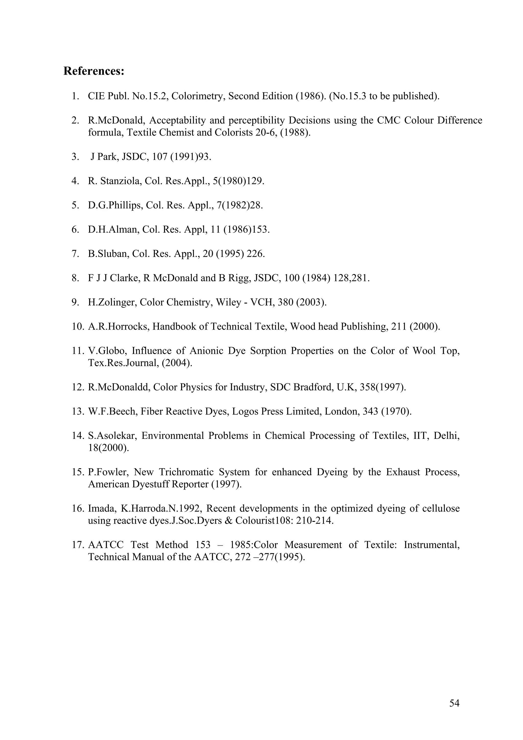 54
nce
orists 20-6, (1988).
3. J Park, JSDC, 107 (1991)93.
4. R. Stanziola, Col. Res.Appl., 5(1980)129.
5. D.G.Phillips, Col. Res. Appl., 7(1982)28.
6. D.H.Alman, Col. Res. Appl, 11 (1986)153.
7. B.Sluban, Col. Res. Appl., 20 (1995) 226.
8. F J J Clarke, R McDonald and B Rigg, JSDC, 100 (1984) 128,281.
9. H.Zolinger, Color Chemistry, Wiley - VCH, 380 (2003).
12. R.McDonaldd, Color Physics for Industry, SDC Bradford, U.K, 358(1997).
13. W.F.Beech, Fiber Reactive Dyes, Logos Press Limited, London, 343 (1970).
or Measurement of Textile: Instrumental,
References:
1. CIE Publ. No.15.2, Colorimetry, Second Edition (1986). (No.15.3 to be published).
2. R.McDonald, Acceptability and perceptibility Decisions using the CMC Colour Differe
formula, Textile Chemist and Col
10. A.R.Horrocks, Handbook of Technical Textile, Wood head Publishing, 211 (2000).
11. V.Globo, Influence of Anionic Dye Sorption Properties on the Color of Wool Top,
Tex.Res.Journal, (2004).
14. S.Asolekar, Environmental Problems in Chemical Processing of Textiles, IIT, Delhi,
18(2000).
15. P.Fowler, New Trichromatic System for enhanced Dyeing by the Exhaust Process,
American Dyestuff Reporter (1997).
16. Imada, K.Harroda.N.1992, Recent developments in the optimized dyeing of cellulose
using reactive dyes.J.Soc.Dyers & Colourist108: 210-214.
17. AATCC Test Method 153 – 1985:Col
Technical Manual of the AATCC, 272 –277(1995).
 