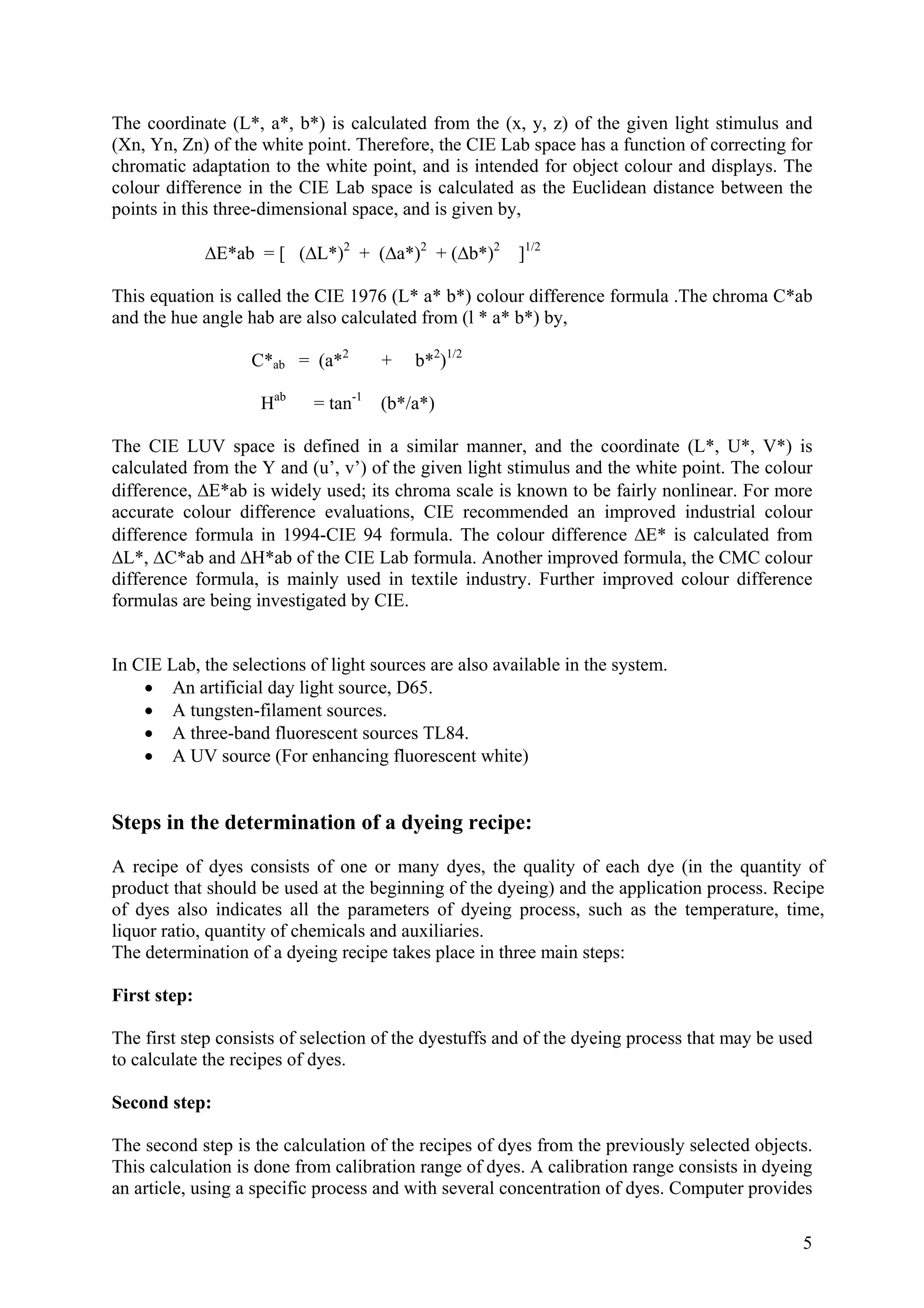 5
The coordinate (L*, a*, b*) is calculated from the (x, y, z) of the given light stimulus and
(Xn, Yn, Zn) of the white point. Therefore, the CIE Lab space has a function of correcting for
chromatic adaptation to the white point, and is intended for object colour and displays. The
colour difference in the CIE Lab space is calculated as the Euclidean distance between the
points in this three-dimensional space, and is given by,
ΔE*ab = [ (ΔL*)2
+ (Δa*)2
+ (Δb*)2
]1/2
This equation is called the CIE 1976 (L* a* b*) colour difference formula .The chroma C*ab
and the hue angle hab are also calculated from (l * a* b*) by,
C*ab = (a*2
+ b*2
)1/2
Hab
= tan-1
(b*/a*)
The CIE LUV space is defined in a similar manner, and the coordinate (L*, U*, V*) is
calculated from the Y and (u’, v’) of the given light stimulus and the white point. The colour
difference, ΔE*ab is widely used; its chroma scale is known to be fairly nonlinear. For more
accurate colour difference evaluations, CIE recommended an improved industrial colour
difference formula in 1994-CIE 94 formula. The colour difference ΔE* is calculated from
ΔL*, ΔC*ab and ΔH*ab of the CIE Lab formula. Another improved formula, the CMC colour
difference formula, is mainly used in textile industry. Further improved colour difference
formulas are being investigated by CIE.
In CIE Lab, the selections of light sources are also available in the system.
• An artificial day light source, D65.
• A tungsten-filament sources.
• A three-band fluorescent sources TL84.
• A UV source (For enhancing fluorescent white)
Steps in the determination of a dyeing recipe:
A recipe of dyes consists of one or many dyes, the quality of each dye (in the quantity of
product that should be used at the beginning of the dyeing) and the application process. Recipe
of dyes also indicates all the parameters of dyeing process, such as the temperature, time,
liquor ratio, quantity of chemicals and auxiliaries.
The determination of a dyeing recipe takes place in three main steps:
First step:
The first step consists of selection of the dyestuffs and of the dyeing process that may be used
to calculate the recipes of dyes.
Second step:
The second step is the calculation of the recipes of dyes from the previously selected objects.
This calculation is done from calibration range of dyes. A calibration range consists in dyeing
an article, using a specific process and with several concentration of dyes. Computer provides
 
