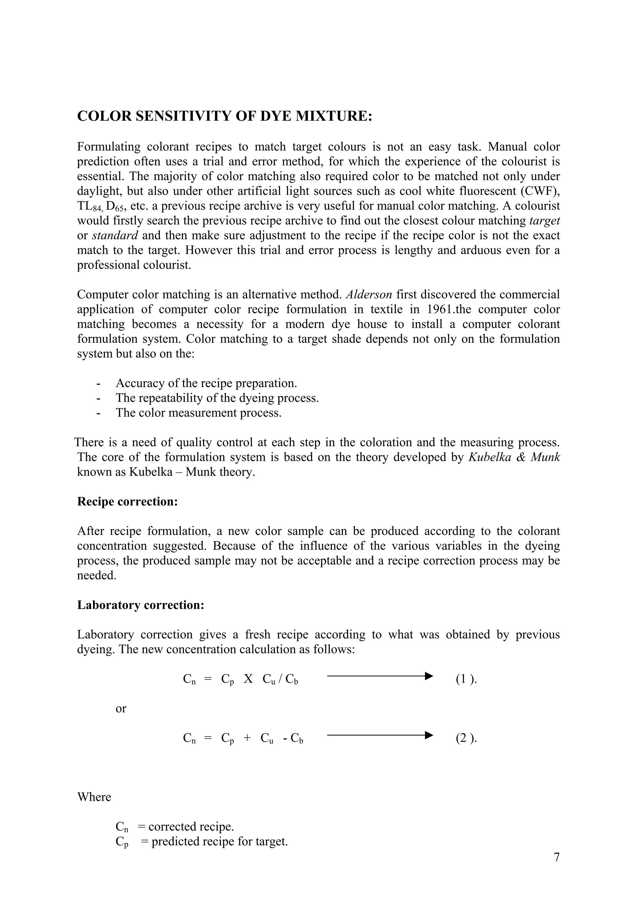 COLOR SENSITIVITY OF DYE MIXTURE:
Formulating colorant recipes to match target colours is not an easy task. Manual color
prediction often uses a trial and error method, for which the experience of the colourist is
essential. The majority of color matching also required color to be matched not only under
daylight, but also under other artificial light sources such as cool white fluorescent (CWF),
TL84, D65, etc. a previous recipe archive is very useful for manual color matching. A colourist
would firstly search the previous recipe archive to find out the closest colour matching target
or standard and then make sure adjustment to the recipe if the recipe color is not the exact
match to the target. However this trial and error process is lengthy and arduous even for a
professional colourist.
Computer color matching is an alternative method. Alderson first discovered the commercial
application of computer color recipe formulation in textile in 1961.the computer color
matching becomes a necessity for a modern dye house to install a computer colorant
formulation system. Color matching to a target shade depends not only on the formulation
system but also on the:
- Accuracy of the recipe preparation.
- The repeatability of the dyeing process.
- The color measurement process.
There is a need of quality control at each step in the coloration and the measuring process.
The core of the formulation system is based on the theory developed by Kubelka & Munk
known as Kubelka – Munk theory.
Recipe correction:
After recipe formulation, a new color sample can be produced according to the colorant
concentration suggested. Because of the influence of the various variables in the dyeing
process, the produced sample may not be acceptable and a recipe correction process may be
needed.
Laboratory correction:
Laboratory correction gives a fresh recipe according to what was obtained by previous
dyeing. The new concentration calculation as follows:
Cn = Cp X Cu / Cb (1 ).
or
Cn = Cp + Cu - Cb (2 ).
Where
Cn = corrected recipe.
7
Cp = predicted recipe for target.
 