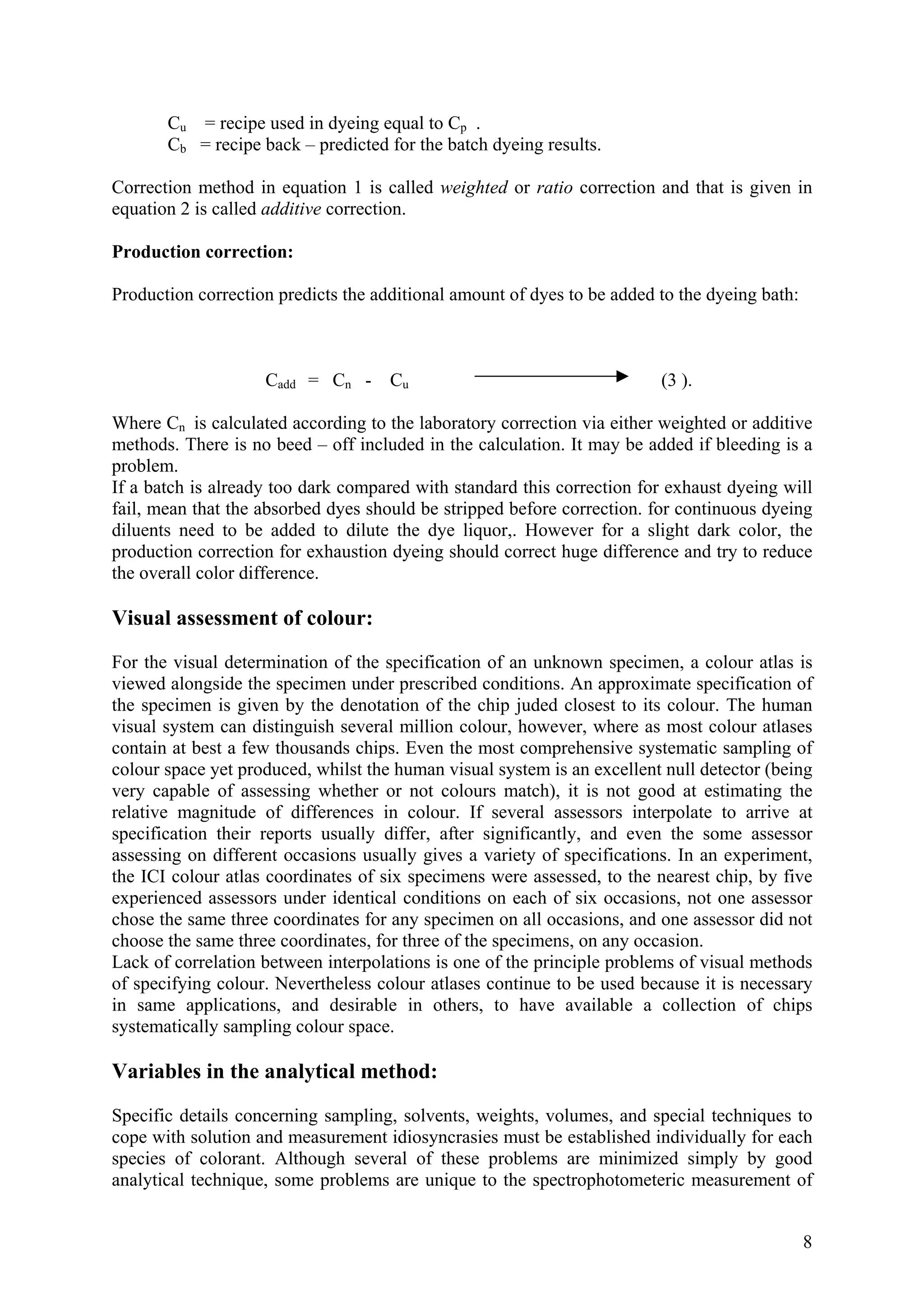 Cu = recipe used in dyeing equal to Cp .
Cb = recipe back – predicted for the batch dyeing results.
Correction method in equation 1 is called weighted or ratio correction and that is given in
equation 2 is called additive correction.
Production correction:
Production correction predicts the additional amount of dyes to be added to the dyeing bath:
Cadd = Cn - Cu (3 ).
Where Cn is calculated according to the laboratory correction via either weighted or additive
methods. There is no beed – off included in the calculation. It may be added if bleeding is a
problem.
If a batch is already too dark compared with standard this correction for exhaust dyeing will
fail, mean that the absorbed dyes should be stripped before correction. for continuous dyeing
diluents need to be added to dilute the dye liquor,. However for a slight dark color, the
production correction for exhaustion dyeing should correct huge difference and try to reduce
the overall color difference.
Visual assessment of colour:
For the visual determination of the specification of an unknown specimen, a colour atlas is
viewed alongside the specimen under prescribed conditions. An approximate specification of
the specimen is given by the denotation of the chip juded closest to its colour. The human
visual system can distinguish several million colour, however, where as most colour atlases
contain at best a few thousands chips. Even the most comprehensive systematic sampling of
colour space yet produced, whilst the human visual system is an excellent null detector (being
very capable of assessing whether or not colours match), it is not good at estimating the
relative magnitude of differences in colour. If several assessors interpolate to arrive at
specification their reports usually differ, after significantly, and even the some assessor
assessing on different occasions usually gives a variety of specifications. In an experiment,
the ICI colour atlas coordinates of six specimens were assessed, to the nearest chip, by five
experienced assessors under identical conditions on each of six occasions, not one assessor
chose the same three coordinates for any specimen on all occasions, and one assessor did not
choose the same three coordinates, for three of the specimens, on any occasion.
Lack of correlation between interpolations is one of the principle problems of visual methods
of specifying colour. Nevertheless colour atlases continue to be used because it is necessary
in same applications, and desirable in others, to have available a collection of chips
systematically sampling colour space.
Variables in the analytical method:
Specific details concerning sampling, solvents, weights, volumes, and special techniques to
cope with solution and measurement idiosyncrasies must be established individually for each
species of colorant. Although several of these problems are minimized simply by good
analytical technique, some problems are unique to the spectrophotometeric measurement of
8
 