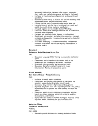 addressed the branch's status on sales, product movement,
client traffic, and marketing programs/ activities for the branch
o In-charge of the clinic's team of personnel, and overall branch
operations
o Monitored current line-up of projects and ensured that they were
implemented within the prescribed time period.
o Ensured that the branch's monthly sales quotas were met.
o Interacted directly with the clients to address their needs and
provide them with utmost customer satisfaction
o Arranged logistics and assisted in Doctors' Meetings
o Conducted weekly staff meetings to ensure that all staff/branch
concerns were addressed
o Prepared and sent Daily Sales Reports to the President
o Coordinated with suppliers and advertising agencies, managed
contracts, and suggested new advertising approaches based on
competitor data
o Assisted in developing Customer Relationship Management
strategies built around the concept of going the extra mile in
customer service
Consultant
Sutherland Global Services, Davao City
2007
o Conducted Language Skills Training to prospective call center
agents
o Coordinated with Sutherland’s recruitment team in the
assessment and interviewing of qualified candidates
o Developed training modules and assessment tools
o Conducted Basic Personality Development/ Image
Enhancement Training to prospective agents
Branch Manager
Belo Medical Group – Westgate Alabang
2005
o In charge of overall branch operations
o Coordinated with Patient Care Manager in overseeing the
reception area and attending to the clients’ needs
o Conducted daily inventory of premises and equipment
o Reported daily to the head office regarding branch sales, status
of premises and equipment, and other pending issues in the
branch
o Conducted weekly branch meetings in cooperation with the
branch physicians regarding personnel concerns, updates,
developments, and the like
o Represented the branch in monthly managers’ meetings where
important details concerning the group are discussed
Marketing Officer
Export and Industry Bank
Alabang
2001- 2004
o Solicited high-cost and low-cost banking product accounts
 