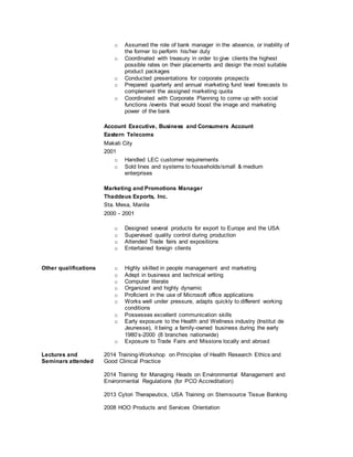 o Assumed the role of bank manager in the absence, or inability of
the former to perform his/her duty
o Coordinated with treasury in order to give clients the highest
possible rates on their placements and design the most suitable
product packages
o Conducted presentations for corporate prospects
o Prepared quarterly and annual marketing fund level forecasts to
complement the assigned marketing quota
o Coordinated with Corporate Planning to come up with social
functions /events that would boost the image and marketing
power of the bank
Account Executive, Business and Consumers Account
Eastern Telecoms
Makati City
2001
o Handled LEC customer requirements
o Sold lines and systems to households/small & medium
enterprises
Marketing and Promotions Manager
Thaddeus Exports, Inc.
Sta. Mesa, Manila
2000 - 2001
o Designed several products for export to Europe and the USA
o Supervised quality control during production
o Attended Trade fairs and expositions
o Entertained foreign clients
Other qualifications
Lectures and
Seminars attended
o Highly skilled in people management and marketing
o Adept in business and technical writing
o Computer literate
o Organized and highly dynamic
o Proficient in the use of Microsoft office applications
o Works well under pressure, adapts quickly to different working
conditions
o Possesses excellent communication skills
o Early exposure to the Health and Wellness industry (Institut de
Jeunesse), it being a family-owned business during the early
1980’s-2000 (8 branches nationwide)
o Exposure to Trade Fairs and Missions locally and abroad
2014 Training-Workshop on Principles of Health Research Ethics and
Good Clinical Practice
2014 Training for Managing Heads on Environmental Management and
Environmental Regulations (for PCO Accreditation)
2013 Cytori Therapeutics, USA Training on Stemsource Tissue Banking
2008 HOO Products and Services Orientation
 