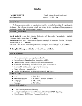 RESUME
PANDIRI SHRUTHI Email: guptha.shruthi@gmail.com
AABBAAPP CCoonnssuullttaanntt Mobile : 8978578174
Career Focus:
To Emerge as an Asset for an organization, to utilize my skills, knowledge & experience in
the industry that offers professional growth and to gain further experience while enhancing the
companies Productivity, Reputation and Prosperity.
Academic Qualifications
B-tech (MECH) from Rajiv Gandhi University of Knowledge Technologies, BASAR,
Telangana, India (2014) (74%, 1st
Division).
Intermediate from Rajiv Gandhi University of Knowledge Technologies, BASAR, Telangana,
India (2010) (80 %, 1st
Division).
SSC from ZPHS, Board of secondary education, Telangana, India (2008) (85 %, 1st
Division).
v Completed Management Studies as Minor Course in B.Tech.
Skills & Strengths:
∑ Good communication and organizational skills.
∑ Patient listener, focused and can learn things quickly.
∑ Dedication and diligence towards achieving high-end goals..
∑ Confident, Hardworking and Punctual with good Technical skills.
∑ Responsible for the duties assigned by the company.
∑ Eager to learn new technologies..
∑ Having good knowledge in Marketing and also in SAP ABAP.
Technical Skills:
∑ ERP : SAP R/3.
∑ Operating Systems : Windows7 , Ubuntu, Windows XP,
∑ Languages : ABAP/4, C,
∑ Packages : MS-Office.
Skills In SAP ABAP/4:
∑ Good knowledge on data dictionary.
∑ Ability to writing the reports on Classical, Interactive and ALV Reporting.
∑ Knowledge on BADI, Smart Forms and User Exits.
 
