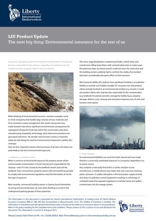 LIU Product Update
The next big thing: Environmental insurance for the rest of us
Any owner of property where environmental contamination is found may
become responsible for the cleanup—regardless of whether or not the
incident was the company’s fault or even its material.
When thinking of environmental insurance, common examples come
to mind: companies that handle large volumes of toxic materials and
firms involved in waste management. But recent natural and man-
made disasters have led to significant environmental consequences for
unprepared companies of all sizes within the construction, education,
manufacturing, hospitality, technology, retail, telecommunications and
agriculture Industries. No wonder more business owners in Australia
today are rethinking the need for Environmental Impairment Liability (EIL)
coverage.
Here are four important reasons why businesses of all sizes and classes are
potentially at risk from environmental exposures.
1. Liability as a property owner
When it comes to environmental exposure the property owner where
environmental contamination is found may become responsible for the
cleanup—even if it was caused by the landlord’s tenant (and not the
landlord). Even conscientious property owners who do everything possible
to comply with environmental regulations may find themselves at risk for
this type of exposure.
Most recently, commercial building owners in Sydney found themselves
incurring environmental clean up costs when flooding occurred in the
underground parking garages of their properties.
The storm surge floodwaters compromised boilers, diesel tanks, and
transformers, filling lower floors with contaminated water. In some cases,
the extensive clean up meant tenants could not return for some time and
the building owners suddenly had to confront the reality of an incident
that had a considerable disruptive effect on their business.
Most General Liability (GL) policies have significant limitations on pollution
liability or exclude such liability outright. EIL insurance not only protects
clients actively involved in an environmental incident (e.g. tenant), it could
also protect clients who may become responsible for the contamination
(e.g. landlord). EIL policies provide coverage for bodily injury, property
damage, defence costs, cleanup and restoration expenses, loss of rents and
business interruption.
2. Power Outages
As environmental liabilities can arise from both natural and man-made
disasters a commonly overlooked exposure is a company’s dependence on
its power source.
Any company could easily find itself in a similar situation to one
manufacturer, a mobile phone case maker, that uses a process involving
plastic extrusion. A sudden disruption in the local power supply recently
shut down its pollution control equipment, resulting in a discharge of
untreated waste that exposed neighbours to harmful fumes and spilled
contaminants into the sewage system.
The information in this document is presented by Liberty International Underwriters (a trading name of Liberty Mutual
Insurance Company ABN 61 086 083 605 Incorporated in Massachusetts, U.S.A. The liability of members is limited). This
information is intended to provide general information only. It should not be relied on as insurance advice in any jurisdiction.
Refer to the policy wording for the complete terms and conditions. Please contact LIU for a Licence to use and distribute this
document. This information is current as at August 2015.
Please Contact AlanThorn on Ph: +61 2 8298 5838 E: Alan.Thorn@libertyiu.com or visit www.liuaustralia.com.au
 