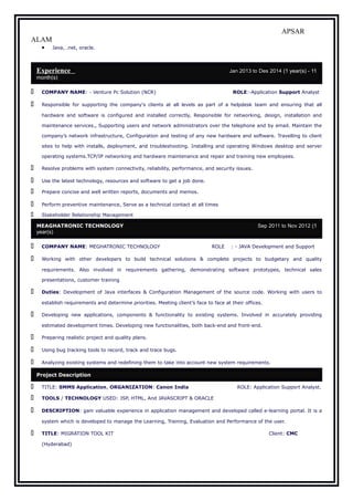 APSAR
ALAM
• Java, .net, oracle.
Experience:- Jan 2013 to Des 2014 (1 year(s) - 11
month(s) s
 COMPANY NAME: - Venture Pc Solution (NCR) ROLE:-Application Support Analyst
 Responsible for supporting the company's clients at all levels as part of a helpdesk team and ensuring that all
hardware and software is configured and installed correctly, Responsible for networking, design, installation and
maintenance services., Supporting users and network administrators over the telephone and by email. Maintain the
company’s network infrastructure, Configuration and testing of any new hardware and software. Travelling to client
sites to help with installs, deployment, and troubleshooting. Installing and operating Windows desktop and server
operating systems.TCP/IP networking and hardware maintenance and repair and training new employees.
 Resolve problems with system connectivity, reliability, performance, and security issues.
 Use the latest technology, resources and software to get a job done.
 Prepare concise and well written reports, documents and memos.
 Perform preventive maintenance, Serve as a technical contact at all times
 Stakeholder Relationship Management
MEAGHATRONIC TECHNOLOGY Sep 2011 to Nov 2012 (1
year(s)
 COMPANY NAME: MEGHATRONIC TECHNOLOGY ROLE : - JAVA Development and Support
 Working with other developers to build technical solutions & complete projects to budgetary and quality
requirements. Also involved in requirements gathering, demonstrating software prototypes, technical sales
presentations, customer training
 Duties: Development of Java interfaces & Configuration Management of the source code. Working with users to
establish requirements and determine priorities. Meeting client’s face to face at their offices.
 Developing new applications, components & functionality to existing systems. Involved in accurately providing
estimated development times. Developing new functionalities, both back-end and front-end.
 Preparing realistic project and quality plans.
 Using bug tracking tools to record, track and trace bugs.
 Analyzing existing systems and redefining them to take into account new system requirements.
Project Description
 TITLE: SMMS Application, ORGANIZATION: Canon India ROLE: Application Support Analyst.
 TOOLS / TECHNOLOGY USED: JSP, HTML, And JAVASCRIPT & ORACLE
 DESCRIPTION: gain valuable experience in application management and developed called e-learning portal. It is a
system which is developed to manage the Learning, Training, Evaluation and Performance of the user.
 TITLE: MIGRATION TOOL KIT Client: CMC
(Hyderabad)
 