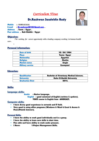 Curriculum Vitae
Dr.Rashwan Saadeldin Rady
Mobile : 01001411616
E-mail : Dr.rashwan2010@Gmail.com .
Address . Tanta / Egypt .
Past address . Kafr Elshikh / Egypt
Objective:
I’m seeking for career opportunity with a leading company working in human health
care .
.
Personal information:
Date of birth 10 / 04/ 1984
Place Tanta / Egypt
Nationality Egyptian
Religion Muslim
Marital status Single
Military service Exempted
Education:
Qualification Bachelor of Veterinary Medical Sciences.
University Kafer El-Sheikh University
Graduation Date 2014.
Skills:
Language skills:
Arabic : Native Language.
English : good command of English (written & spoken).
TOEFL course in English from AMIDEAST.
Computer skills:
 I have Avery good experience in network and IT field.
 Very good in using office programs (Windows & Word & Excel & Access &
PowerPoint& Internet).
Personal Skills:
 I have the ability to work good individually and in a group.
 I have the ability to learn new skills in short time.
 Flex able and have ability to work under pressure.
 I Have: 1-Project Management Skills.
 