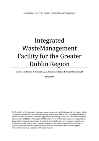 BSEN40320 – WASTE TO ENERGY PROCESSES AND TECHNOLOGY
Integrated
WasteManagement
Facility for the Greater
Dublin Region
Martin, L. McKeirnan, D. Kumar-Singh, A. Priyadarshan-Kale, A & Hemant-Karmarkar, M.
11/28/2014
The feasibility of developing an integrated waste management facility to cater for the greater Dublin
region was investigated. A suitably-sized site was located with 18km of the city and was designed to
include a landfill, incinerator, anaerobic digester and composting facility. The cost of developing the
site was estimated to be in the region of €157million however the initial investment is expected to
be paid back through the generation of heat and electricity from on-site processes in addition the
economies of scale. Overall such a facility is viewed as a worthwhile investment for the sake of
upgrading Irelands waste management system to a sustainable entity whilst minimizing the
environmental damage associated with waste disposal.
 