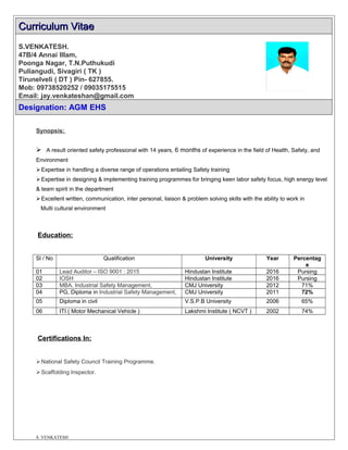 Curriculum VitaeCurriculum Vitae
S.VENKATESH.
47B/4 Annai Illam,
Poonga Nagar, T.N.Puthukudi
Puliangudi, Sivagiri ( TK )
Tirunelveli ( DT ) Pin- 627855.
Mob: 09738520252 / 09035175515
Email: jay.venkateshan@gmail.com
Designation: AGM EHS
Synopsis:
 A result oriented safety professional with 14 years, 6 months of experience in the field of Health, Safety, and
Environment
Expertise in handling a diverse range of operations entailing Safety training
Expertise in designing & implementing training programmes for bringing keen labor safety focus, high energy level
& team spirit in the department
Excellent written, communication, inter personal, liaison & problem solving skills with the ability to work in
Multi cultural environment
Education:
Sl / No Qualification University Year Percentag
e
01 Lead Auditor – ISO 9001 : 2015 Hindustan Institute 2016 Pursing
02 IOSH Hindustan Institute 2016 Pursing
03 MBA. Industrial Safety Management, CMJ University 2012 71%
04 PG, Diploma in Industrial Safety Management, CMJ University 2011 72%
05 Diploma in civil V.S.P.B University 2006 65%
06 ITI ( Motor Mechanical Vehicle ) Lakshmi Institute ( NCVT ) 2002 74%
Certifications In:
National Safety Council Training Programme.
Scaffolding Inspector.
S .VENKATESH
 