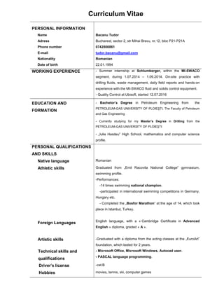 Curriculum Vitae
PERSONAL INFORMATION
Name Bacanu Tudor
Adress Bucharest, sector 2, str Mihai Bravu, nr.12, bloc P21-P21A
Phone number 0742806861
E-mail tudor.bacanu@gmail.com
Nationality Romanian
Date of birth 22.01.1994
WORKING EXPERIENCE - Summer internship at Schlumberger, within the MI-SWACO
segment, during 1.07.2014 – 1.09.2014. On-site practice with
drilling fluids, waste management, daily field reports and hands-on
experience with the MI-SWACO fluid and solids control equipment.
- Quality Control at Ubisoft, started 12.07.2016
EDUCATION AND
FORMATION
- Bachelor’s Degree in Petroleum Engineering from the
PETROLEUM-GAS UNIVERSITY OF PLOIEŞTI, The Faculty of Petroleum
and Gas Engineering
- Currently studying for my Master’s Degree in Drilling from the
PETROLEUM-GAS UNIVERSITY OF PLOIEŞTI
- „Iulia Hasdeu” High School, mathematics and computer science
profile.
PERSONAL QUALIFICATIONS
AND SKILLS
Native language Romanian
Athletic skills Graduated from „Emil Racovita National College” gymnasium,
swimming profile.
-Performances:
-14 times swimming national champion.
-participated in international swimming competitions in Germany,
Hungary etc.
- Completed the „Bosfor Marathon” at the age of 14, which took
place in Istanbul, Turkey.
Foreign Languages English language, with a « Cambridge Certificate in Advanced
English » diploma, graded « A ».
Artistic skills -Graduated with a diploma from the acting classes at the „EuroArt”
foundation, which lasted for 2 years.
Technical skills and
qualifications
- Microsoft Office, Microsoft Windows, Autocad user.
- PASCAL language programming.
Driver’s license -cat.B
Hobbies movies, tennis, ski, computer games
 
