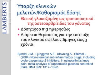 Ύπαρξη κλινικών
μελετών/Καθορισμός δόσης
Θειική γλυκοζαμίνη ως τροποποιητικό
της οστεοαρθρίτιδας του γόνατος
 Δόση:15οο mg ημερησίως
 Διάρκεια θεραπείας για την επίτευξη
του κλινικού οφέλους:6μήνες έως 3
χρόνια
Bjordal J.M., Ljunggren A.E., Klovning A., Slørdal L.
(2004) Non-steroidal anti-inflammatory drugs, including
cyclo-oxygenase-2 inhibitors, in osteoarthritis knee
pain: meta-analysis of randomised placebo controlled
trials. BMJ 329: 1317–1322.
 