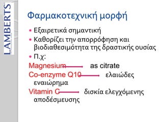 Φαρμακοτεχνική μορφή
 Εξαιρετικά σημαντική
 Καθορίζει την απορρόφηση και
βιοδιαθεσιμότητα της δραστικής ουσίας
 Π.χ:
Magnesium as citrate
Co-enzyme Q10 ελαιώδες
εναιώρημα
Vitamin C δισκία ελεγχόμενης
αποδέσμευσης
 