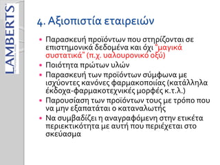 4. Αξιοπιστία εταιρειών
 Παρασκευή προϊόντων που στηρίζονται σε
επιστημονικά δεδομένα και όχι “μαγικά
συστατικά” (π.χ. υαλουρονικό οξύ)
 Ποιότητα πρώτων υλών
 Παρασκευή των προϊόντων σύμφωνα με
ισχύοντες κανόνες φαρμακοποιίας (κατάλληλα
έκδοχα-φαρμακοτεχνικές μορφές κ.τ.λ.)
 Παρουσίαση των προϊόντων τους με τρόπο που
να μην εξαπατάται ο καταναλωτής
 Να συμβαδίζει η αναγραφόμενη στην ετικέτα
περιεκτικότητα με αυτή που περιέχεται στο
σκεύασμα
 