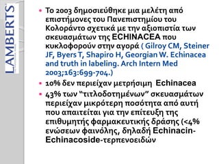  Το 2003 δημοσιεύθηκε μια μελέτη από
επιστήμονες του Πανεπιστημίου του
Κολοράντο σχετικά με την αξιοπιστία των
σκευασμάτων της ECHINACEA που
κυκλοφορούν στην αγορά ( Gilroy CM, Steiner
JF, ByersT, Shapiro H, Georgian W. Echinacea
and truth in labeling. Arch Intern Med
2003;163:699-704.)
 10% δεν περιείχαν μετρήσιμη Echinacea
 43% των “τιτλοδοτημένων” σκευασμάτων
περιείχαν μικρότερη ποσότητα από αυτή
που απαιτείται για την επίτευξη της
επιθυμητής φαρμακευτικής δράσης (<4%
ενώσεων φαινόλης, δηλαδή Echinacin-
Echinacoside-τερπενοειδών
 