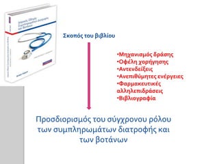Σκοπός του βιβλίου
Προσδιορισμός του σύγχρονου ρόλου
των συμπληρωμάτων διατροφής και
των βοτάνων
•Μηχανισμός δράσης
•Οφέλη χορήγησης
•Αντενδείξεις
•Ανεπιθύμητες ενέργειες
•Φαρμακευτικές
αλληλεπιδράσεις
•Βιβλιογραφία
 