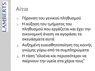 Αίτια
1. Γήρανση του γενικού πληθυσμού
2. Η αύξηση του τμήματος του
πληθυσμού που εργάζεται και έχει την
οικονομική άνεση να αγοράσει τα
σκευάσματα αυτά
3. Αυξημένη ευαισθητοποίηση της κοινής
γνώμης γύρω από τα συμπληρώματα
4. Η τάση “ολοένα και περισσότεροι να
παίρνουν την υγεία στα χέρια τους”
 