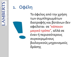 1. Οφέλη
Το όφελος από την χρήση
των συμπληρωμάτων
διατροφής και βοτάνων δεν
οφείλεται σε “κάποιον
μαγικό τρόπο”, αλλά σε
έναν ή περισσότερους
συγκεκριμένους
βιολογικούς μηχανισμούς
δράσης
 