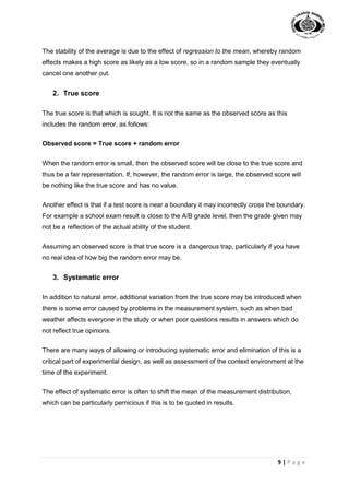 9 | P a g e
The stability of the average is due to the effect of regression to the mean, whereby random
effects makes a high score as likely as a low score, so in a random sample they eventually
cancel one another out.
2. True score
The true score is that which is sought. It is not the same as the observed score as this
includes the random error, as follows:
Observed score = True score + random error
When the random error is small, then the observed score will be close to the true score and
thus be a fair representation. If, however, the random error is large, the observed score will
be nothing like the true score and has no value.
Another effect is that if a test score is near a boundary it may incorrectly cross the boundary.
For example a school exam result is close to the A/B grade level, then the grade given may
not be a reflection of the actual ability of the student.
Assuming an observed score is that true score is a dangerous trap, particularly if you have
no real idea of how big the random error may be.
3. Systematic error
In addition to natural error, additional variation from the true score may be introduced when
there is some error caused by problems in the measurement system, such as when bad
weather affects everyone in the study or when poor questions results in answers which do
not reflect true opinions.
There are many ways of allowing or introducing systematic error and elimination of this is a
critical part of experimental design, as well as assessment of the context environment at the
time of the experiment.
The effect of systematic error is often to shift the mean of the measurement distribution,
which can be particularly pernicious if this is to be quoted in results.
 