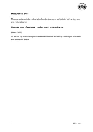 10 | P a g e
Measurement error
Measurement error is the real variation from the true score, and includes both random error
and systematic error.
Observed score = True score + random error + systematic error
(Jones, 2000)
So we can say that avoiding measurement error cab be ensured by choosing an instrument
that is valid and reliable.
 