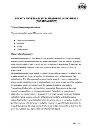 11 | P a g e
VALIDITY AND RELIABILITY IN MEASURING INSTRUMENTS
(QUESTIONNAIRES)
Types of Measuring Instruments:
There are basically 4 types of Measuring Instruments:
 Observational Research
 Interview
 Survey
 Questionnaire
Observational research:
Observational research (or field research) is a type of correlational (i.e., non-experimental)
research in which a researcher observes ongoing behaviour. There are a variety of types of
observational research, each of which has both strengths and weaknesses. These types are
organized below by the extent to which an experimenter intrudes upon or controls the
environment.
Observational research is particularly prevalent in the social sciences and in marketing. It is
a social research technique that involves the direct observation of phenomena in their
natural setting. This differentiates it from experimental research in which a quasi-artificial
environment is created to control for spurious factors, and where at least one of the variables
is manipulated as part of the experiment. It is typically divided into naturalistic (or
“nonparticipant”) observation, and participant observation. Cases studies and archival
research are special types of observational research. Naturalistic (or nonparticipant)
observation has no intervention by a researcher. It is simply studying behaviours that occur
naturally in natural contexts, unlike the artificial environment of a controlled laboratory
setting. Importantly, in naturalistic observation, there is no attempt to manipulate variables. It
permits measuring what behaviour is really like. However, its typical limitations consist in its
incapability exploring the actual causes of behaviours, and the impossibility to determine if a
given observation is truly representative of what normally occurs.
 