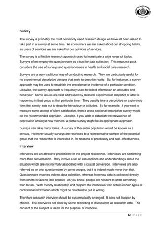 12 | P a g e
Survey
The survey is probably the most commonly used research design we have all been asked to
take part in a survey at some time. As consumers we are asked about our shopping habits,
as users of services we are asked for our opinions of services.
The survey is a flexible research approach used to investigate a wide range of topics.
Surveys often employ the questionnaire as a tool for data collection. This resource pack
considers the use of surveys and questionnaires in health and social care research.
Surveys are a very traditional way of conducting research. They are particularly useful for
no experimental descriptive designs that seek to describe reality. So, for instance, a survey
approach may be used to establish the prevalence or incidence of a particular condition.
Likewise, the survey approach is frequently used to collect information on attitudes and
behaviour. Some issues are best addressed by classical experimental snapshot of what is
happening in that group at that particular time. They usually take a descriptive or exploratory
form that simply sets out to describe behaviour or attitudes. So for example, if you want to
measure some aspect of client satisfaction, then a cross-sectional descriptive survey would
be the recommended approach. Likewise, if you wish to establish the prevalence of
depression amongst new mothers, a postal survey might be an appropriate approach.
Surveys can take many forms. A survey of the entire population would be known as a
census. However usually surveys are restricted to a representative sample of the potential
group that the researcher is interested in, for reasons of practicality and cost-effectiveness.
Interview
Interviews are an attractive proposition for the project researcher. Interviews are something
more than conversation. They involve a set of assumptions and understandings about the
situation which are not normally associated with a casual conversion. Interviews are also
referred as an oral questionnaire by some people, but it is indeed mush more than that.
Questionnaire involves indirect data collection, whereas Interview data is collected directly
from others in face to face contact. As you know, people are hesitant to write something
than to talk. With friendly relationship and rapport, the interviewer can obtain certain types of
confidential information which might be reluctant to put in writing.
Therefore research interview should be systematically arranged. It does not happen by
chance. The interviews not done by secret recording of discussions as research data. The
consent of the subject is taken for the purpose of interview.
 