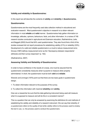 13 | P a g e
Validity and reliability in Questionnaires:
In this report we will describe the contents of validity and reliability in Questionnaires.
Questionnaires
Questionnaires are the most frequently used data collection method in educational and
evaluation research. Most questionnaire’s objective in research is to obtain relevant
information in most reliable and valid manner. Questionnaires help gather information on
knowledge, attitudes, opinions, behaviours, facts, and other information. In a review of 748
research studies conducted in agricultural and Extension education, Radhakrishna, Leite,
and Baggett (2003) found that 64% used questionnaires. They also found that a third of the
studies reviewed did not report procedures for establishing validity (31%) or reliability (33%).
Development of a valid and reliable questionnaire is a must to reduce measurement error.
Groves (1987) defines measurement error as the "discrepancy between respondents'
attributes and their survey responses" (p. 162).
(Radhakrishna, 2007)
Assessing Validity and Reliability of Questionnaires:
In order to have confidence in the results of a study, one must be assured that the
questionnaire consistently measures what it purports to measure when properly
administered. In short, the questionnaire must be both valid and reliable.
Warwick and Linninger (1975) point out that there are two basic goals in questionnaire
design.
1. To obtain information relevant to the purposes of the survey.
2. To collect this information with maximal reliability and validity.
How can a researcher be sure that the data gathering instrument being used will measure
what it is supposed to measure and will do this in a consistent manner?
This is a question that can only be answered by examining the definitions for and methods of
establishing the validity and reliability of a research instrument. We can say that reliability of
a questionnaire refers to the quality of tool while validity refers to the process used to employ
the tool in use, i.e. the process used to conduct the questionnaire.
 