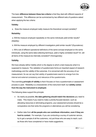14 | P a g e
The basic difference between these two criteria is that they deal with different aspects of
measurement. This difference can be summarized by two different sets of questions asked
when applying the two criteria:
Validity:
a. Does the measure employed really measure the theoretical concept (variable)?
Reliability:
a. Will the measure employed repeatedly on the same individuals yield similar results?
(Stability)
b. Will the measure employed by different investigators yield similar results? (Equivalence)
c. Will a set of different operational definitions of the same concept employed on the same
individuals, using the same data-collecting technique, yield a highly correlated result? Or, will
all items of the measure be internally consistent? (Homogeneity)
Validity
We have already define Validity which is the degree to which a test measures what it is
supposed to measure. The validation of questionnaire forms an important aspect of research
methodology and the validity of the outcomes. It is concerned with the accuracy of our
measurement. So we can say that validity of questionnaire seems to emerge from the
internal and external consistency and relevance of the questionnaire.
The overriding principle of validity is that it focuses on how a questionnaire or assessment
process is used. Reliability is a characteristic of the instrument itself, but validity comes
from the way the instrument is employed.
The following ideas support this principle:
 As nearly as possible, the data gathering should match the decisions you need to
make. This means if you need to make a priority-focused decision, such as
allocating resources or eliminating programs, your assessment process should be a
comparative one that ranks the programs or alternatives you will be considering.
 Gather data from all the people who can contribute information, even if they are
hard to contact. For example, if you are conducting a survey of customer service,
try to get a sample of all the customers, not just those who are easy to reach, such
as those who have complained or have made suggestions.
 