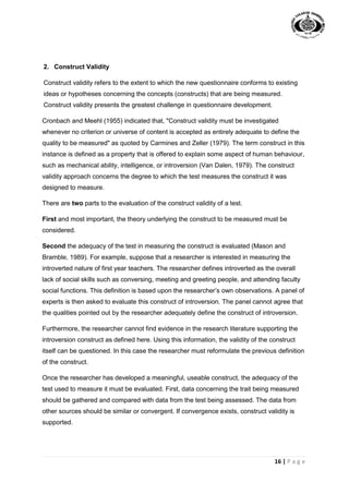 16 | P a g e
2. Construct Validity
Construct validity refers to the extent to which the new questionnaire conforms to existing
ideas or hypotheses concerning the concepts (constructs) that are being measured.
Construct validity presents the greatest challenge in questionnaire development.
Cronbach and Meehl (1955) indicated that, "Construct validity must be investigated
whenever no criterion or universe of content is accepted as entirely adequate to define the
quality to be measured" as quoted by Carmines and Zeller (1979). The term construct in this
instance is defined as a property that is offered to explain some aspect of human behaviour,
such as mechanical ability, intelligence, or introversion (Van Dalen, 1979). The construct
validity approach concerns the degree to which the test measures the construct it was
designed to measure.
There are two parts to the evaluation of the construct validity of a test.
First and most important, the theory underlying the construct to be measured must be
considered.
Second the adequacy of the test in measuring the construct is evaluated (Mason and
Bramble, 1989). For example, suppose that a researcher is interested in measuring the
introverted nature of first year teachers. The researcher defines introverted as the overall
lack of social skills such as conversing, meeting and greeting people, and attending faculty
social functions. This definition is based upon the researcher’s own observations. A panel of
experts is then asked to evaluate this construct of introversion. The panel cannot agree that
the qualities pointed out by the researcher adequately define the construct of introversion.
Furthermore, the researcher cannot find evidence in the research literature supporting the
introversion construct as defined here. Using this information, the validity of the construct
itself can be questioned. In this case the researcher must reformulate the previous definition
of the construct.
Once the researcher has developed a meaningful, useable construct, the adequacy of the
test used to measure it must be evaluated. First, data concerning the trait being measured
should be gathered and compared with data from the test being assessed. The data from
other sources should be similar or convergent. If convergence exists, construct validity is
supported.
 