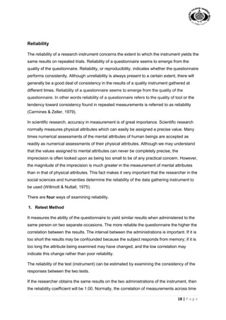 18 | P a g e
Reliability
The reliability of a research instrument concerns the extent to which the instrument yields the
same results on repeated trials. Reliability of a questionnaire seems to emerge from the
quality of the questionnaire. Reliability, or reproducibility, indicates whether the questionnaire
performs consistently. Although unreliability is always present to a certain extent, there will
generally be a good deal of consistency in the results of a quality instrument gathered at
different times. Reliability of a questionnaire seems to emerge from the quality of the
questionnaire. In other words reliability of a questionnaire refers to the quality of tool or the
tendency toward consistency found in repeated measurements is referred to as reliability
(Carmines & Zeller, 1979).
In scientific research, accuracy in measurement is of great importance. Scientific research
normally measures physical attributes which can easily be assigned a precise value. Many
times numerical assessments of the mental attributes of human beings are accepted as
readily as numerical assessments of their physical attributes. Although we may understand
that the values assigned to mental attributes can never be completely precise, the
imprecision is often looked upon as being too small to be of any practical concern. However,
the magnitude of the imprecision is much greater in the measurement of mental attributes
than in that of physical attributes. This fact makes it very important that the researcher in the
social sciences and humanities determine the reliability of the data gathering instrument to
be used (Willmott & Nuttall, 1975).
There are four ways of examining reliability.
1. Retest Method
It measures the ability of the questionnaire to yield similar results when administered to the
same person on two separate occasions. The more reliable the questionnaire the higher the
correlation between the results. The interval between the administrations is important. If it is
too short the results may be confounded because the subject responds from memory; if it is
too long the attribute being examined may have changed, and the low correlation may
indicate this change rather than poor reliability.
The reliability of the test (instrument) can be estimated by examining the consistency of the
responses between the two tests.
If the researcher obtains the same results on the two administrations of the instrument, then
the reliability coefficient will be 1.00. Normally, the correlation of measurements across time
 