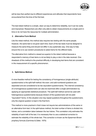 19 | P a g e
will be less than perfect due to different experiences and attitudes that respondents have
encountered from the time of the first test.
The test-retest method is a simple, clear cut way to determine reliability, but it can be costly
and impractical. Researchers are often only able to obtain measurements at a single point in
time or do not have the resources for multiple administration.
2. Alternative Form Method
Like the retest method, this method also requires two testing with the same people.
However, the same test is not given each time. Each of the two tests must be designed to
measure the same thing and should not differ in any systematic way. One way to help
ensure this is to use random procedures to select items for the different tests.
The alternative form method is viewed as superior to the retest method because a
respondent’s memory of test items is not as likely to play a role in the data received. One
drawback of this method is the practical difficulty in developing test items that are consistent
in the measurement of a specific phenomenon.
3. Split-Halves Method:
A more feasible method for testing the consistency of homogeneous (single-attribute)
questionnaires is the split-half method: the even- and odd-numbered questions are
separated and are considered to be two equivalent questionnaires. The internal consistency
of a homogeneous questionnaire can also be examined after a single administration by
applying an appropriate statistical procedure. The split-half method cannot be used with
heterogeneous questionnaires because division of the questionnaire will not yield
"equivalent" forms. In this situation one may repeat questions throughout the questionnaire;
only the original question is kept in the final form.
This method is more practical in that it does not require two administrations of the same or
an alternative form test. In the split-halves method, the total number of items is divided into
halves, and a correlation taken between the two halves. This correlation only estimates the
reliability of each half of the test. It is necessary then to use a statistical correction to
estimate the reliability of the whole test. This correction is known as the Spearman-Brown
prophecy formula (Carmines & Zeller, 1979)
 