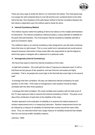 20 | P a g e
There are many ways to divide the items in an instrument into halves. The most typical way
is to assign the odd numbered items to one half and the even numbered items to the other
half of the test. One drawback of the split-halves method is that the correlation between the
two halves is dependent upon the method used to divide the items.
4. Internal Consistency Method
This method requires neither the splitting of items into halves nor the multiple administration
of instruments. The internal consistency method provides a unique estimate of reliability for
the given test administration. The most popular internal consistency reliability estimate is
given by Cronbach’s alpha.
The coefficient alpha is an internal consistency index designed for use with tests containing
items that have no right answer. This is a very useful tool in educational and social science
research because instruments in these areas often ask respondents to rate the degree to
which they agree or disagree with a statement on a particular scale.
5. Homogeneity (Internal Consistency)
We have three ways to check the internal consistency of the index.
a) Split-half correlation. We could split the index of "exposure to televised news" in half so
that there are two groups of two questions, and see if the two sub-scales are highly
correlated. That is, do people who score high on the first half also score high on the second
half?
b) Average inter-item correlation. We also can determine internal consistency for each
question on the index. If the index is homogeneous, each question should be highly
correlated with the other three questions.
c) Average item-total correlation. We could correlate each question with the total score of
the TV news exposure index to examine the internal consistency of items. This gives us an
idea of the contribution of each item to the reliability of the index.
Another approach to the evaluation of reliability is to examine the relative absence of
random measurement error in a measuring instrument. Random measurement errors can
be indexed by a measure of variability of individual item scores around the mean index
score. Thus, an instrument which has a large measure of variability should be less reliable
than the one having smaller variability measure.
(Johnson, 1999)
 