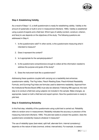 23 | P a g e
Step 4 -Establishing Validity
As a result of Steps 1-3, a draft questionnaire is ready for establishing validity. Validity is the
amount of systematic or built-in error in measurement (Norland, 1990). Validity is established
using a panel of experts and a field test. Which type of validity (content, construct, criterion,
and face) to use depends on the objectives of the study. The following questions are
addressed in Step 4:
1. Is the questionnaire valid? In other words, is the questionnaire measuring what it
intended to measure?
2. Does it represent the content?
3. Is it appropriate for the sample/population?
4. Is the questionnaire comprehensive enough to collect all the information needed to
address the purpose and goals of the study?
5. Does the instrument look like a questionnaire?
Addressing these questions coupled with carrying out a readability test enhances
questionnaire validity. The Fog Index, Flesch Reading Ease, Flesch-Kinkaid Readability
Formula, and Gunning-Fog Index are formulas used to determine readability. Approval from
the Institutional Review Board (IRB) must also be obtained. Following IRB approval, the next
step is to conduct a field test using subjects not included in the sample. Make changes, as
appropriate, based on both a field test and expert opinion. Now the questionnaire is ready to
pilot test.
Step 5- Establishing Reliability
In this final step, reliability of the questionnaire using a pilot test is carried out. Reliability
refers to random error in measurement. Reliability indicates the accuracy or precision of the
measuring instrument (Norland, 1990). The pilot test seeks to answer the question, does the
questionnaire consistently measure whatever it measures?
The use of reliability types (test-retest, split half, alternate form, internal consistency)
depends on the nature of data (nominal, ordinal, interval/ratio). For example, to assess
 