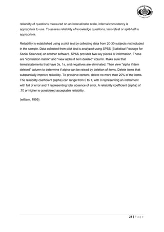 24 | P a g e
reliability of questions measured on an interval/ratio scale, internal consistency is
appropriate to use. To assess reliability of knowledge questions, test-retest or split-half is
appropriate.
Reliability is established using a pilot test by collecting data from 20-30 subjects not included
in the sample. Data collected from pilot test is analyzed using SPSS (Statistical Package for
Social Sciences) or another software. SPSS provides two key pieces of information. These
are "correlation matrix" and "view alpha if item deleted" column. Make sure that
items/statements that have 0s, 1s, and negatives are eliminated. Then view "alpha if item
deleted" column to determine if alpha can be raised by deletion of items. Delete items that
substantially improve reliability. To preserve content, delete no more than 20% of the items.
The reliability coefficient (alpha) can range from 0 to 1, with 0 representing an instrument
with full of error and 1 representing total absence of error. A reliability coefficient (alpha) of
.70 or higher is considered acceptable reliability.
(william, 1999)
 