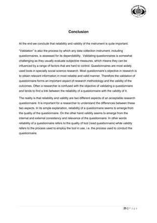 25 | P a g e
Conclusion
At the end we conclude that reliability and validity of the instrument is quite important.
“Validation” is also the process by which any data collection instrument, including
questionnaires, is assessed for its dependability. Validating questionnaires is somewhat
challenging as they usually evaluate subjective measures, which means they can be
influenced by a range of factors that are hard to control. Questionnaires are most widely
used tools in specially social science research. Most questionnaire’s objective in research is
to obtain relevant information in most reliable and valid manner. Therefore the validation of
questionnaire forms an important aspect of research methodology and the validity of the
outcomes. Often a researcher is confused with the objective of validating a questionnaire
and tends to find a link between the reliability of a questionnaire with the validity of it.
The reality is that reliability and validity are two different aspects of an acceptable research
questionnaire. It is important for a researcher to understand the differences between these
two aspects. In its simple explanation, reliability of a questionnaire seems to emerge from
the quality of the questionnaire. On the other hand validity seems to emerge from the
internal and external consistency and relevance of the questionnaire. In other words
reliability of a questionnaire refers to the quality of tool (read questionnaire) while validity
refers to the process used to employ the tool in use, i.e. the process used to conduct the
questionnaire.
 