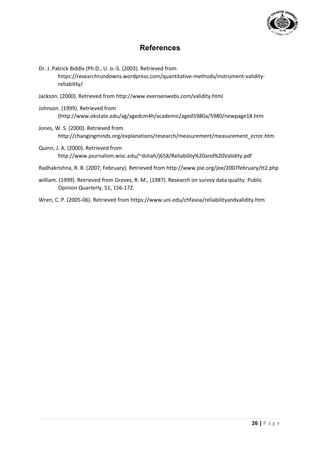 26 | P a g e
References
Dr. J. Patrick Biddix (Ph.D., U. o.-S. (2003). Retrieved from
https://researchrundowns.wordpress.com/quantitative-methods/instrument-validity-
reliability/
Jackson. (2000). Retrieved from http://www.evensenwebs.com/validity.html
Johnson. (1999). Retrieved from
(http://www.okstate.edu/ag/agedcm4h/academic/aged5980a/5980/newpage18.htm
Jones, W. S. (2000). Retrieved from
http://changingminds.org/explanations/research/measurement/measurement_error.htm
Quinn, J. A. (2000). Retrieved from
http://www.journalism.wisc.edu/~dshah/j658/Reliability%20and%20Validity.pdf
Radhakrishna, R. B. (2007, February). Retrieved from http://www.joe.org/joe/2007february/tt2.php
william. (1999). Retrieved from Groves, R. M., (1987). Research on survey data quality. Public
Opinion Quarterly, 51, 156-172.
Wren, C. P. (2005-06). Retrieved from https://www.uni.edu/chfasoa/reliabilityandvalidity.htm
 