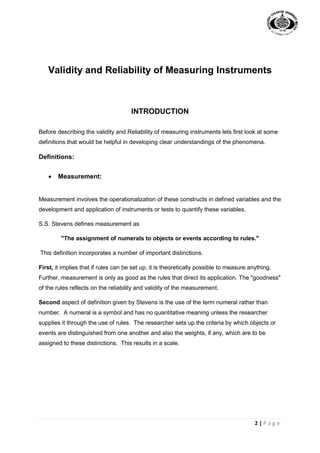 2 | P a g e
Validity and Reliability of Measuring Instruments
INTRODUCTION
Before describing the validity and Reliability of measuring instruments lets first look at some
definitions that would be helpful in developing clear understandings of the phenomena.
Definitions:
 Measurement:
Measurement involves the operationalization of these constructs in defined variables and the
development and application of instruments or tests to quantify these variables.
S.S. Stevens defines measurement as
"The assignment of numerals to objects or events according to rules."
This definition incorporates a number of important distinctions.
First, it implies that if rules can be set up, it is theoretically possible to measure anything.
Further, measurement is only as good as the rules that direct its application. The "goodness"
of the rules reflects on the reliability and validity of the measurement.
Second aspect of definition given by Stevens is the use of the term numeral rather than
number. A numeral is a symbol and has no quantitative meaning unless the researcher
supplies it through the use of rules. The researcher sets up the criteria by which objects or
events are distinguished from one another and also the weights, if any, which are to be
assigned to these distinctions. This results in a scale.
 