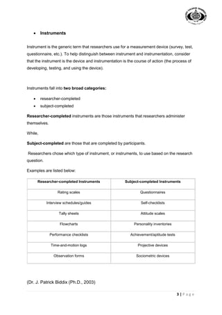 3 | P a g e
 Instruments
Instrument is the generic term that researchers use for a measurement device (survey, test,
questionnaire, etc.). To help distinguish between instrument and instrumentation, consider
that the instrument is the device and instrumentation is the course of action (the process of
developing, testing, and using the device).
Instruments fall into two broad categories:
 researcher-completed
 subject-completed
Researcher-completed instruments are those instruments that researchers administer
themselves.
While,
Subject-completed are those that are completed by participants.
Researchers chose which type of instrument, or instruments, to use based on the research
question.
Examples are listed below:
Researcher-completed Instruments Subject-completed Instruments
Rating scales Questionnaires
Interview schedules/guides Self-checklists
Tally sheets Attitude scales
Flowcharts Personality inventories
Performance checklists Achievement/aptitude tests
Time-and-motion logs Projective devices
Observation forms Sociometric devices
(Dr. J. Patrick Biddix (Ph.D., 2003)
 