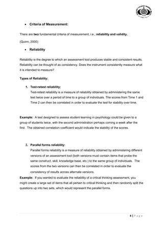 4 | P a g e
 Criteria of Measurement:
There are two fundamental criteria of measurement, i.e., reliability and validity.
(Quinn, 2000)
 Reliability
Reliability is the degree to which an assessment tool produces stable and consistent results.
Reliability can be thought of as consistency. Does the instrument consistently measure what
it is intended to measure?
Types of Reliability:
1. Test-retest reliability:
Test-retest reliability is a measure of reliability obtained by administering the same
test twice over a period of time to a group of individuals. The scores from Time 1 and
Time 2 can then be correlated in order to evaluate the test for stability over time.
Example: A test designed to assess student learning in psychology could be given to a
group of students twice, with the second administration perhaps coming a week after the
first. The obtained correlation coefficient would indicate the stability of the scores.
2. Parallel forms reliability:
Parallel forms reliability is a measure of reliability obtained by administering different
versions of an assessment tool (both versions must contain items that probe the
same construct, skill, knowledge base, etc.) to the same group of individuals. The
scores from the two versions can then be correlated in order to evaluate the
consistency of results across alternate versions.
Example: If you wanted to evaluate the reliability of a critical thinking assessment, you
might create a large set of items that all pertain to critical thinking and then randomly split the
questions up into two sets, which would represent the parallel forms.
 