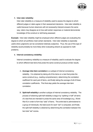 5 | P a g e
3. Inter-rater reliability:
Inter-rater reliability is a measure of reliability used to assess the degree to which
different judges or raters agree in their assessment decisions. Inter-rater reliability is
useful because human observers will not necessarily interpret answers the same
way; raters may disagree as to how well certain responses or material demonstrate
knowledge of the construct or skill being assessed.
Example: Inter-rater reliability might be employed when different judges are evaluating the
degree to which art portfolios meet certain standards. Inter-rater reliability is especially
useful when judgments can be considered relatively subjective. Thus, the use of this type of
reliability would probably be more likely when evaluating artwork as opposed to math
problems.
4. Internal consistency reliability:
Internal consistency reliability is a measure of reliability used to evaluate the degree
to which different test items that probe the same construct produce similar results.
A. Average inter-item correlation is a subtype of internal consistency
reliability. It is obtained by taking all of the items on a test that probe the
same construct (e.g., reading comprehension), determining the correlation
coefficient for each pair of items, and finally taking the average of all of these
correlation coefficients. This final step yields the average inter-item
correlation.
B. Split-half reliability is another subtype of internal consistency reliability. The
process of obtaining split-half reliability is begun by “splitting in half” all items
of a test that are intended to probe the same area of knowledge (e.g., World
War II) in order to form two “sets” of items. The entire test is administered to
a group of individuals, the total score for each “set” is computed, and finally
the split-half reliability is obtained by determining the correlation between the
two total “set” scores.
 