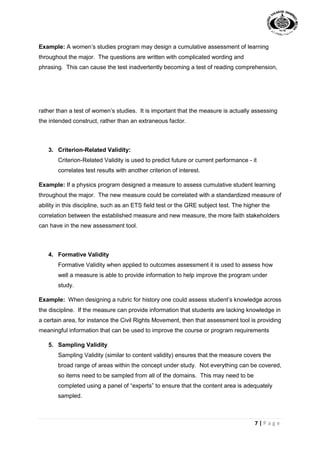 7 | P a g e
Example: A women’s studies program may design a cumulative assessment of learning
throughout the major. The questions are written with complicated wording and
phrasing. This can cause the test inadvertently becoming a test of reading comprehension,
rather than a test of women’s studies. It is important that the measure is actually assessing
the intended construct, rather than an extraneous factor.
3. Criterion-Related Validity:
Criterion-Related Validity is used to predict future or current performance - it
correlates test results with another criterion of interest.
Example: If a physics program designed a measure to assess cumulative student learning
throughout the major. The new measure could be correlated with a standardized measure of
ability in this discipline, such as an ETS field test or the GRE subject test. The higher the
correlation between the established measure and new measure, the more faith stakeholders
can have in the new assessment tool.
4. Formative Validity
Formative Validity when applied to outcomes assessment it is used to assess how
well a measure is able to provide information to help improve the program under
study.
Example: When designing a rubric for history one could assess student’s knowledge across
the discipline. If the measure can provide information that students are lacking knowledge in
a certain area, for instance the Civil Rights Movement, then that assessment tool is providing
meaningful information that can be used to improve the course or program requirements
5. Sampling Validity
Sampling Validity (similar to content validity) ensures that the measure covers the
broad range of areas within the concept under study. Not everything can be covered,
so items need to be sampled from all of the domains. This may need to be
completed using a panel of “experts” to ensure that the content area is adequately
sampled.
 