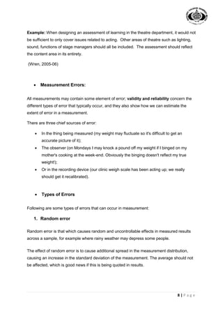 8 | P a g e
Example: When designing an assessment of learning in the theatre department, it would not
be sufficient to only cover issues related to acting. Other areas of theatre such as lighting,
sound, functions of stage managers should all be included. The assessment should reflect
the content area in its entirety.
(Wren, 2005-06)
 Measurement Errors:
All measurements may contain some element of error; validity and reliability concern the
different types of error that typically occur, and they also show how we can estimate the
extent of error in a measurement.
There are three chief sources of error:
 In the thing being measured (my weight may fluctuate so it's difficult to get an
accurate picture of it);
 The observer (on Mondays I may knock a pound off my weight if I binged on my
mother's cooking at the week-end. Obviously the binging doesn't reflect my true
weight!);
 Or in the recording device (our clinic weigh scale has been acting up; we really
should get it recalibrated).
 Types of Errors
Following are some types of errors that can occur in measurement:
1. Random error
Random error is that which causes random and uncontrollable effects in measured results
across a sample, for example where rainy weather may depress some people.
The effect of random error is to cause additional spread in the measurement distribution,
causing an increase in the standard deviation of the measurement. The average should not
be affected, which is good news if this is being quoted in results.
 