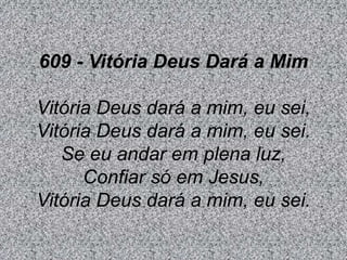 609 - Vitória Deus Dará a Mim
Vitória Deus dará a mim, eu sei,
Vitória Deus dará a mim, eu sei.
Se eu andar em plena luz,
Confiar só em Jesus,
Vitória Deus dará a mim, eu sei.
 