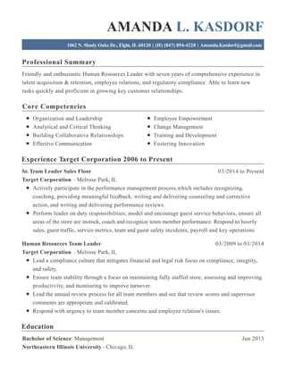 Professional Summary
Core Competencies
Experience Target Corporation 2006 to Present
Education
AMANDA L. KASDORF
1062 N. Shady Oaks Dr., Elgin, IL 60120 | (H) (847) 894-4228 | Amanda.Kasdorf@gmail.com
Friendly and enthusiastic Human Resources Leader with seven years of comprehensive experience in
talent acquisition & retention, employee relations, and regulatory compliance. Able to learn new
tasks quickly and proficient in growing key customer relationships.
Organization and Leadership
Analytical and Critical Thinking
Building Collaborative Relationships
Effective Communication
Employee Empowerment
Change Management
Training and Development
Fostering Innovation
03/2014 to PresentSr. Team Leader Sales Floor
Target Corporation – Melrose Park, IL
Actively participate in the performance management process,which includes recognizing,
coaching, providing meaningful feedback, writing and delivering counseling and corrective
action, and writing and delivering performance reviews.
Perform leader on duty responsibilities; model and encourage guest service behaviors, ensure all
areas of the store are instock, coach and recognize team member performance. Respond to hourly
sales, guest traffic, service metrics, team and guest safety incidents, payroll and key operations.
03/2009 to 03/2014Human Resources Team Leader
Target Corporation – Melrose Park, IL
Lead a compliance culture that mitigates financial and legal risk focus on compliance, integrity,
and safety.
Ensure team stability through a focus on maintaining fully staffed store, assessing and improving
productivity, and monitoring to improve turnover.
Lead the annual review process for all team members and see that review scores and supervisor
comments are appropriate and calibrated.
Respond with urgency to team member concerns and employee relation's issues.
Jun 2013Bachelor of Science: Management
Northeastern Illinois University - Chicago, IL
 