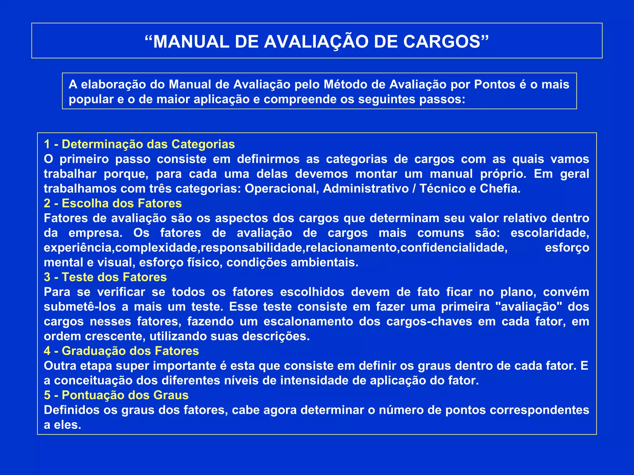 “MANUAL DE AVALIAÇÃO DE CARGOS”
A elaboração do Manual de Avaliação pelo Método de Avaliação por Pontos é o mais
popular e o de maior aplicação e compreende os seguintes passos:
1 - Determinação das Categorias
O primeiro passo consiste em definirmos as categorias de cargos com as quais vamos
trabalhar porque, para cada uma delas devemos montar um manual próprio. Em geral
trabalhamos com três categorias: Operacional, Administrativo / Técnico e Chefia.
2 - Escolha dos Fatores
Fatores de avaliação são os aspectos dos cargos que determinam seu valor relativo dentro
da empresa. Os fatores de avaliação de cargos mais comuns são: escolaridade,
experiência,complexidade,responsabilidade,relacionamento,confidencialidade, esforço
mental e visual, esforço físico, condições ambientais.
3 - Teste dos Fatores
Para se verificar se todos os fatores escolhidos devem de fato ficar no plano, convém
submetê-los a mais um teste. Esse teste consiste em fazer uma primeira "avaliação" dos
cargos nesses fatores, fazendo um escalonamento dos cargos-chaves em cada fator, em
ordem crescente, utilizando suas descrições.
4 - Graduação dos Fatores
Outra etapa super importante é esta que consiste em definir os graus dentro de cada fator. E
a conceituação dos diferentes níveis de intensidade de aplicação do fator.
5 - Pontuação dos Graus
Definidos os graus dos fatores, cabe agora determinar o número de pontos correspondentes
a eles.
 