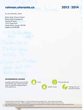 rotman.utoronto.ca 2013 2014
For more information, contact:
Rotman Master of Finance Program
Rotman School of Management
University of Toronto
105 St. George Street
Toronto, Ontario, Canada M5S 3E6
Telephone: 416.978.7874
environmental savings
Using FSC-certified 100% post-consumer-fibre
Enviro100 Satin paper instead of virgin-fibre
paper has reduced the ecological footprint
of this publication by: 1,350 kg of CO2 and
4 kg of NOX emissions
9 trees 519 kg of solid waste
34,292 L of water
Produced by the Rotman School of Management Writing and editing: Karen Sung and Stephen Watt Design: Douglas Counter Unlimited
Principal photography: John Hryniuk Additional photography: Ian Crysler, Sri Krishna Donepudi, Zachary Gans, Graham Huber, Dave Starrett
Paper: Rolland Enviro100 Satin is 100% post-consumer-fibre recycled paper, Forest Stewardship Council-certified, manufactured using biogas energy, processed chlorine free
Printed in Canada by Warrens Waterless Printing using vegetable inks
 