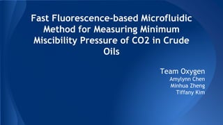 Fast Fluorescence-based Microfluidic
Method for Measuring Minimum
Miscibility Pressure of CO2 in Crude
Oils
Team Oxygen
Amylynn Chen
Minhua Zheng
Tiffany Kim
 